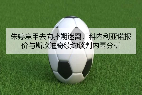 朱婷意甲去向扑朔迷离，科内利亚诺报价与斯坎迪奇续约谈判内幕分析
