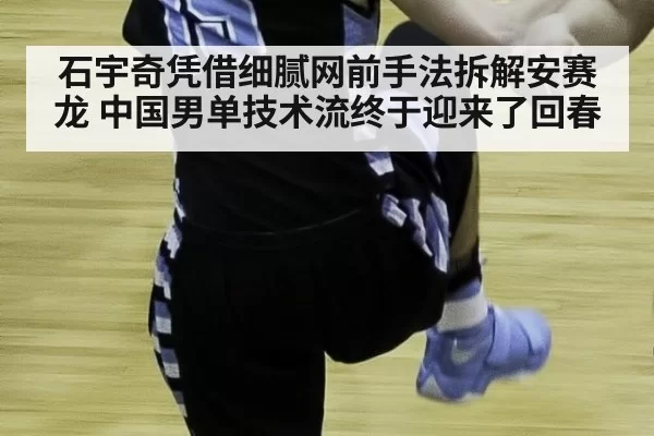 石宇奇凭借细腻网前手法拆解安赛龙 中国男单技术流终于迎来了回春